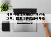 开云体育直播-关于丹麦羽毛球队翻盘印尼羽毛球队，斯里坎特完成帽子戏法的信息