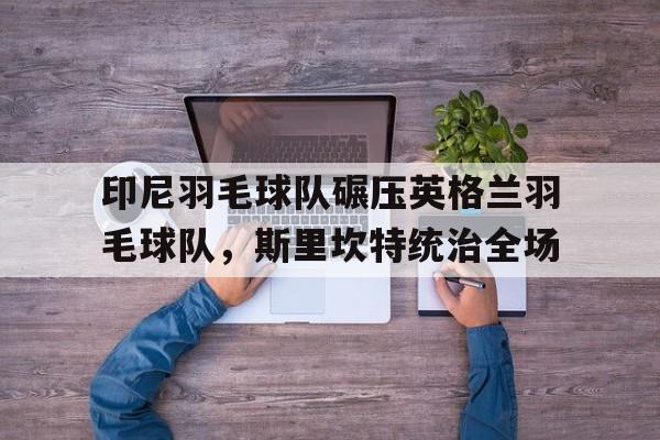 印尼羽毛球队碾压英格兰羽毛球队,斯里坎特统治全场的简单介绍 印尼羽毛球队碾压英格兰羽毛球队,斯里坎特统治全场的简单介绍