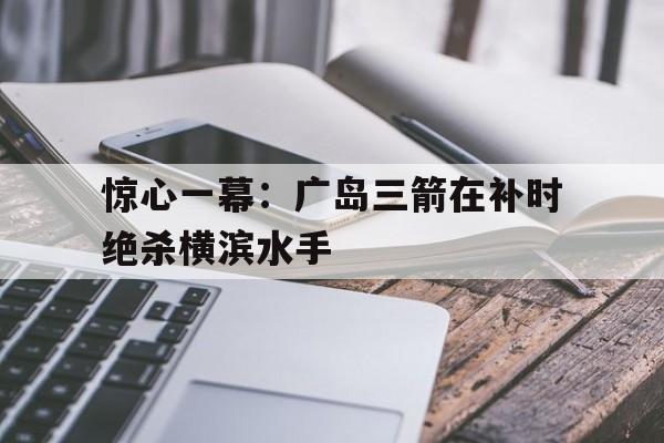 惊心一幕:广岛三箭在补时绝杀横滨水手的简单介绍 惊心一幕:广岛三箭在补时绝杀横滨水手的简单介绍